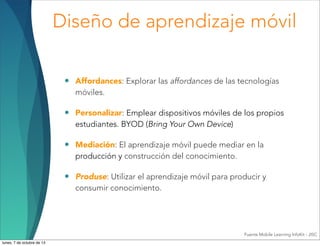 Diseño de aprendizaje móvil
• Affordances: Explorar las affordances de las tecnologías
móviles.
• Personalizar: Emplear dispositivos móviles de los propios
estudiantes. BYOD (Bring Your Own Device)
• Mediación: El aprendizaje móvil puede mediar en la
producción y construcción del conocimiento.
• Produse: Utilizar el aprendizaje móvil para producir y
consumir conocimiento.
Fuente Mobile Learning InfoKit - JISC
lunes, 7 de octubre de 13
 