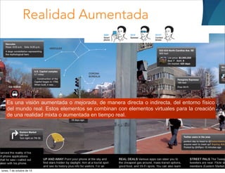 Realidad Aumentada
Es una visión aumentada o mejorada, de manera directa o indirecta, del entorno físico
del mundo real. Estos elementos se combinan con elementos virtuales para la creación
de una realidad mixta o aumentada en tiempo real.
lunes, 7 de octubre de 13
 