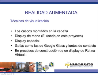 Técnicas de visualización
•  Los cascos montados en la cabeza
•  Display de mano (El usado en este proyecto)
•  Display espacial
•  Gafas como las de Google Glass y lentes de contacto
•  En procesos de construcción de un display de Retina
Virtual.
REALIDAD AUMENTADA
lunes, 7 de octubre de 13
 