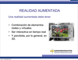 Una realidad aumentada debe tener
•  Combinación de elementos
reales y virtuales.
•  Ser interactiva en tiempo real
•  Y percibida, por lo general, en
3D.
REALIDAD AUMENTADA
lunes, 7 de octubre de 13
 