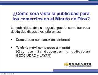 ¿Cómo será vista la publicidad para
los comercios en el Minuto de Dios?
La publicidad de su negocio puede ser observada
desde dos dispositivos diferentes:
•  Computador con conexión a internet
•  Teléfono móvil con acceso a internet
(Que permita descargar la aplicación
GEOCIUDAD y LAYAR)
lunes, 7 de octubre de 13
 