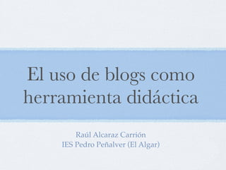 El uso de blogs como
herramienta didáctica
        Raúl Alcaraz Carrión
    IES Pedro Peñalver (El Algar)
 