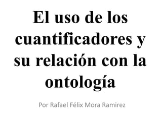 El uso de los
cuantificadores y
su relación con la
    ontología
   Por Rafael Félix Mora Ramirez
 