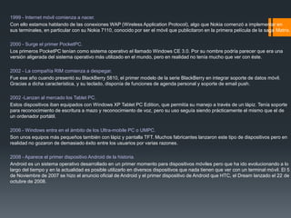 1999 - Internet móvil comienza a nacer.
Con ello estamos hablando de las conexiones WAP (Wireless Application Protocol), algo que Nokia comenzó a implementar en
sus terminales, en particular con su Nokia 7110, conocido por ser el móvil que publicitaron en la primera película de la saga Matrix.
2000 - Surge el primer PocketPC.
Los primeros PocketPC tenían como sistema operativo el llamado Windows CE 3.0. Por su nombre podría parecer que era una
versión aligerada del sistema operativo más utilizado en el mundo, pero en realidad no tenía mucho que ver con éste.
2002 - La compañía RIM comienza a despegar.
Fue ese año cuando presentó su BlackBerry 5810, el primer modelo de la serie BlackBerry en integrar soporte de datos móvil.
Gracias a dicha característica, y su teclado, disponía de funciones de agenda personal y soporte de email push.
2002 -Lanzan al mercado los Tablet PC.
Estos dispositivos iban equipados con Windows XP Tablet PC Edition, que permitía su manejo a través de un lápiz. Tenía soporte
para reconocimiento de escritura a mazo y reconocimiento de voz, pero su uso seguía siendo prácticamente el mismo que el de
un ordenador portátil.
2006 - Windows entra en el ámbito de los Ultra-mobile PC o UMPC.
Son unos equipos más pequeños también con lápiz y pantalla TFT. Muchos fabricantes lanzaron este tipo de dispositivos pero en
realidad no gozaron de demasiado éxito entre los usuarios por varias razones.
2008 - Aparece el primer dispositivo Android de la historia.
Android es un sistema operativo desarrollado en un primer momento para dispositivos móviles pero que ha ido evolucionando a lo
largo del tiempo y en la actualidad es posible utilizarlo en diversos dispositivos que nada tienen que ver con un terminal móvil. El 5
de Noviembre de 2007 se hizo el anuncio oficial de Android y el primer dispositivo de Android que HTC, el Dream lanzado el 22 de
octubre de 2008.
 