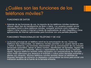 ¿Cuáles son las funciones de los
teléfonos móviles?
FUNCIONES DE DATOS
 Además de las funciones de voz, la mayoría de los teléfonos móviles modernos
ofrecen algún tipo de transferencia de texto o datos. Los usuarios pueden enviar
mensajes cortos a otros teléfonos móviles, compartir archivos como imágenes y
videos o tener acceso a Internet a través de exploradores de web integrados y otras
aplicaciones de Internet optimizadas para funcionar con una pantalla pequeña.
FUNCIONES TRADICIONALES DE TELÉFONO Y DE VOZ
 La función principal de un teléfono móvil es la comunicación de voz. Como los
teléfonos fijos tradicionales, los teléfonos móviles permiten a un usuario llamar a otro
y hablar a distancia. Las funciones relacionadas con la comunicación de voz incluyen
remarcado automático, llamar al último número, identificador de llamadas, registro de
llamadas entrantes y salientes, altavoz o capacidades de manos libres y marcado
rápido. Algunos teléfonos también están equipados con características de marcado
como modo silencioso que desactiva el timbrado o indica sobre llamadas entrantes y
alertas con vibración. Muchos teléfonos móviles también tienen la habilidad de
bloquear llamadas de números no deseados o personalizar los tonos para enviar una
indicación auditiva de la fuente de la llamada entrante.
 
