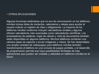  OTRAS APLICACIONES
Algunas funciones estándares que no son de comunicación en los teléfonos
móviles incluye listas de contactos, calendarios y relojes para ayudar al
usuario a llevar un registro de citas y obligaciones. La mayoría de los
teléfonos móviles modernos incluyen calculadoras simples y algunos
ofrecen calculadoras más avanzadas como calculadoras científicas. Los
procesadores de palabras, hojas de cálculo y vista de documentos también
están disponibles en algunos teléfonos. Muchos teléfonos contienen una
cámara capaz de capturar y enviar imágenes y vídeos. Se han desarrollado
una amplia variedad de videojuegos para teléfonos móviles también,
transformando el teléfono en una consola de juegos portable, y el desarrollo
de programación permite que haya posibilidades ilimitadas de más
aplicaciones que pueden ser creadas y utilizadas en teléfonos móviles en el
futuro.
 