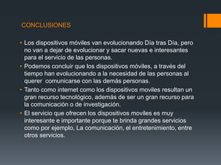 CONCLUSIONES
• Los dispositivos móviles van evolucionando Día tras Día, pero
no van a dejar de evolucionar y sacar nuevas e interesantes
para el servicio de las personas.
• Podemos concluir que los dispositivos móviles, a través del
tiempo han evolucionando a la necesidad de las personas al
querer comunicarse con las demás personas.
• Tanto como internet como los dispositivos moviles resultan un
gran recurso tecnológico, además de ser un gran recurso para
la comunicación o de investigación.
• El servicio que ofrecen los dispositivos moviles es muy
interesante e importante porque te brinda grandes servicios
como por ejemplo, La comunicación, el entretenimiento, entre
otros servicios.
 