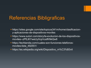 Referencias Bibligraficas
 https://sites.google.com/site/topicos341m/home/clasificacion-
y-aplicaciones-de-dispositivos-moviles
 https://www.sutori.com/story/la-evolucion-de-los-dispositivos-
moviles--zPfLtKYweUyXcpVusfKNkQw8
 https://techlandia.com/cuales-son-funciones-telefonos-
moviles-lista_492551/
 https://es.wikipedia.org/wiki/Dispositivo_m%C3%B3vil
 