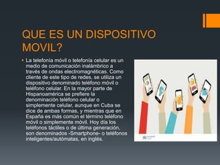 QUE ES UN DISPOSITIVO
MOVIL?
 La telefonía móvil o telefonía celular es un
medio de comunicación inalámbrico a
través de ondas electromagnéticas. Como
cliente de este tipo de redes, se utiliza un
dispositivo denominado teléfono móvil o
teléfono celular. En la mayor parte de
Hispanoamérica se prefiere la
denominación teléfono celular o
simplemente celular, aunque en Cuba se
dice de ambas formas, y mientras que en
España es más común el término teléfono
móvil o simplemente móvil. Hoy día los
teléfonos táctiles o de última generación,
son denominados -Smartphone- o teléfonos
inteligentes/autómatas, en inglés.
 