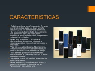 CARACTERISTICAS
 Relativamente de tamaño pequeño. Como su
nombre lo indica, debe ser de un tamaño
reducido, para ser transportado fácilmente.
 Su funcionalidad es limitada. Generalmente
son diseñados para una sola función
específica, aunque puede tener una pequeña
variedad de funciones.
 No es muy extensible, o actualizable.
Generalmente, la memoria integrada y
sistema operativo, no puede ser cambiado o
mejorado.
 Vida útil generalmente corta. Normalmente,
estos dispositivos deben ser cambiados por
otros nuevos en cortos periodos de tiempo.
 Más baratos que dispositivos normales.
Generalmente, su precio es menor a la de un
aparato completo.
 Fáciles de operar. Su sistema es sencillo de
entender y operar.
 No se requiere un usuario experto. Como lo
anterior, el usuario no tiene que ser un
“profesional´´ para utilizar uno.
 