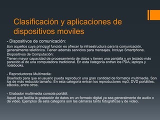 Clasificación y aplicaciones de
dispositivos moviles
- Dispositivos de comunicación:
son aquellos cuya principal función es ofrecer la infraestructura para la comunicación,
generalmente telefónica. Tienen además servicios para mensajes. Incluye Smartphone.
Dispositivos de Computación:
Tienen mayor capacidad de procesamiento de datos y tienen una pantalla y un teclado más
parecido al de una computadora tradicional. En esta categoría entran los PDA, laptops y
notebooks.
- Reproductores Multimedia:
Diseñado para que el usuario pueda reproducir una gran cantidad de formatos multimedia. Son
los de más reducido tamaño. En esta categoría entran los reproductores mp3, DVD portátiles,
eBooks, entre otros.
- Grabador multimedia consola portátil:
Aquel que facilita la grabación de datos en un formato digital ya sea generalmente de audio o
de video. Ejemplos de esta categoría son las cámaras tanto fotográficas y de video.
 