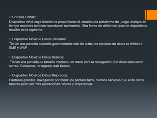  Consola Portátil:
Dispositivo móvil cuya función es proporcionar al usuario una plataforma de juego. Aunque en
tiempo recientes también reproducen multimedia. Otra forma de definir los tipos de dispositivos
móviles es la siguiente:
 Dispositivo Móvil de Datos Limitados:
Tienen una pantalla pequeña generalmente solo de texto, los servicios de datos se limitan a
SMS y WAP.
 Dispositivo Móvil de Datos Básicos:
Tienen una pantalla de tamaño mediano, un menú para la navegación. Servicios tales como
correo, Contactos, navegador web básico.
 Dispositivo Móvil de Datos Mejorados:
Pantallas grandes, navegación por medio de pantalla táctil, mismos servicios que el de datos
básicos pero con más aplicaciones nativas y corporativas.
 