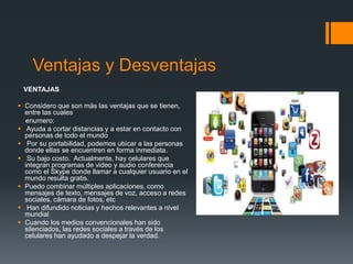 Ventajas y Desventajas
VENTAJAS
 Considero que son más las ventajas que se tienen,
entre las cuales
enumero:
 Ayuda a cortar distancias y a estar en contacto con
personas de todo el mundo
 Por su portabilidad, podemos ubicar a las personas
donde ellas se encuentren en forma inmediata.
 Su bajo costo. Actualmente, hay celulares que
integran programas de video y audio conferencia
como el Skype donde llamar a cualquier usuario en el
mundo resulta gratis.
 Puedo combinar múltiples aplicaciones, como
mensajes de texto, mensajes de voz, acceso a redes
sociales, cámara de fotos, etc
 Han difundido noticias y hechos relevantes a nivel
mundial
 Cuando los medios convencionales han sido
silenciados, las redes sociales a través de los
celulares han ayudado a despejar la verdad.
 