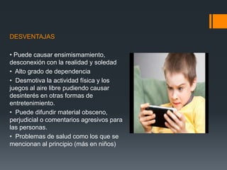 DESVENTAJAS
• Puede causar ensimismamiento,
desconexión con la realidad y soledad
• Alto grado de dependencia
• Desmotiva la actividad física y los
juegos al aire libre pudiendo causar
desinterés en otras formas de
entretenimiento.
• Puede difundir material obsceno,
perjudicial o comentarios agresivos para
las personas.
• Problemas de salud como los que se
mencionan al principio (más en niños)
 