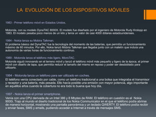 LA EVOLUCIÓN DE LOS DISPOSITIVOS MÓVILES
1983 - Primer teléfono móvil en Estados Unidos.
Motorola, con su modelo DynaTAC 8000X. El modelo fue diseñado por el ingeniero de Motorola Rudy Krolopp en
1983. El modelo pesaba poco menos de un kilo y tenía un valor de casi 4000 dólares estadounidenses.
1984 - Nokia lanza su Mobira Talkman.
El problema básico del DynaTAC fue la tecnología del momento de las baterías, que permitía un funcionamiento
máximo de 60 minutos. Por ello, Nokia lanzó Mobira Talkman que llegaba junto con un maletín que incluía una
autonomía de varias horas de funcionamiento continuo.
1989 - Motorola lanza el teléfono más ligero, MicroTAC.
Motorola siguió innovando en el terreno móvil y lanzó el teléfono móvil más pequeño y ligero de la época, el primer
móvil con diseño de tapa, que permitía reducir el tamaño del mismo en reposo y poder ser desdoblado para
utilizarlo.
1994 - Motorola lanza un teléfono para ser utilizado en coches.
El teléfono venía conectado por cable, como un teléfono tradicional a una bolsa que integraba el transmisor
y receptor y una batería, más pesada. Ello hacía posible una emisión con mayor potencia, algo importante
en aquéllos años cuando la cobertura no era todo lo buena que hoy día.
1997 - Nokia lanza el primer smartphone.
Venía con una CPU derivada de un Intel 386 y 8 Mbytes de RAM. El teléfono en cuestión es el Nokia
9000i. Trajo al mundo el diseño tradicional de los Nokia Communicator en el que el teléfono podía abrirse
de manera horizontal, mostrando una pantalla panorámica y un teclado QWERTY. El teléfono podía recibir
y enviar faxes, SMS y emails, pudiendo acceder a Internet a través de mensajes SMS.
 
