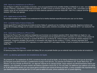 2009 - Nacen los smartphones con el iPhone 1.
Con él llegaron multitud de novedades al mercado, como es la popularidad de las pantallas táctiles (multitáctil) en su caso, una sencillez de
acceso a Internet y capacidades multimedia avanzadas. En 2009, tuvimos ya el tercer modelo de iPhone, 3GS, y terminales que han
copiado varias de sus características, aunque con otros sistemas operativos como son Nokia N97, Palm Pre o cualquier terminal con
Android, HTC Hero, por ejemplo.
2010 - Apple lanza su primer iPad.
Su principal novedad con respecto a sus predecesores fue la interfaz diseñada específicamente para usar con los dedos.
2014 - La familia Galaxy S lanza el Galaxy S5
Desde aquel 2010 en que Samsung anunciaba el primer Galaxy S, pasando por los modelos de toda la familia, llegamos al estreno del
Galaxy S5. El Galaxy S5 llega con un cuerpo a prueba de agua y polvo, teniendo una pantalla Super AMOLED de 5.1” con resolución Full
HD.
2014 - Apple lanza el iPhone 6 y iPhone 6 Plus.
El iPhone 6y iPhone 6 Plus son teléfonos inteligentes que funcionan con el sistema operativo iOS 8, desarrollado por Apple Inc. Los
dispositivos son parte de la nueva línea iPhone, fueron presentados el 9 de septiembre de 2014 y lanzados a la venta el 19 de octubre de
2014. La serie iPhone 6 es en conjunto un sucesor del iPhone 5s y el iPhone 5C. Ambos incluyen una serie de cambios respecto a su
predecesor, incluyendo pantallas más grandes un procesador más rápido (de dos núcleos a 1.4 GHz), cámaras mejoradas (de 8
megapíxeles), LTE, conectividad Wi-Fi mejorada y un nuevo soporte NFC para pagos móviles, el que la compañía ha denominado como
Apple Pay.
2015 - Samsung Galaxy S6 Edge
El Samsung Galaxy S6 Edge es la versión del Galaxy S6 con una pantalla flexible que se extiende hasta ambos bordes del smartphone.
2016 - La décima generación de smartphones de Apple.
Se presentó el 7 de septiembre de 2016, durante la keynote anual de Apple, en la misma conferencia en la que se anunciaron
los famosos auriculares AirPods y posiblemente el juego móvil del año, con permiso de Pokémon GO, Super Mario Run. El
iPhone 7 es muy simular al iPhone 6s, con algunas mejoras en la cámara frontal, mayor espacio de almacenamiento interno por
defecto y, por supuesto, la nueva versión del sistema operativo móvil iOS 10. Por otro lado, los teléfonos que salieron a la venta
el 16 de septiembre venían con una nueva gama cromática que incluía el famoso jet black, y como novedad más importante hay
que destacar la ausencia del jack de 3,5 mm para la salida de audio, ahora sustituido por un puerto lightning.
 