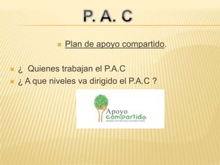  Plan de apoyo compartido.
 ¿ Quienes trabajan el P.A.C
 ¿ A que niveles va dirigido el P.A.C ?
 