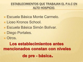 ESTABLECIMIENTOS QUE TRABAJAN EL P.A.C EN
ALTO HOSPICIO.
 Escuela Básica Monte Carmelo.
 Liceo Kronos School.
 Escuela Básica Simón Bolívar.
 Diego Portales.
 Otros.
 