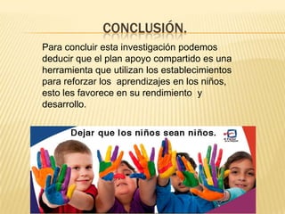 CONCLUSIÓN.
Para concluir esta investigación podemos
deducir que el plan apoyo compartido es una
herramienta que utilizan los establecimientos
para reforzar los aprendizajes en los niños,
esto les favorece en su rendimiento y
desarrollo.
 