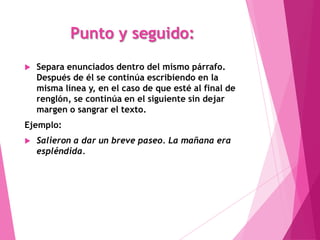 Punto y seguido:
   Separa enunciados dentro del mismo párrafo.
    Después de él se continúa escribiendo en la
    misma línea y, en el caso de que esté al final de
    renglón, se continúa en el siguiente sin dejar
    margen o sangrar el texto.
Ejemplo:
   Salieron a dar un breve paseo. La mañana era
    espléndida.
 