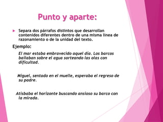 Punto y aparte:
    Separa dos párrafos distintos que desarrollan
     contenidos diferentes dentro de una misma línea de
     razonamiento o de la unidad del texto.
Ejemplo:
     El mar estaba embravecido aquel día. Los barcos
     bailaban sobre el agua sorteando las olas con
     dificultad.


    Miguel, sentado en el muelle, esperaba el regreso de
    su padre.


    Atisbaba el horizonte buscando ansioso su barco con
     la mirada.
 