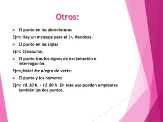 Otros:
   El punto en las abreviaturas
Ejm: Hay un mensaje para el Sr. Mendoza.
   El punto en las siglas
Ejm: C(onsumo).
   El punto tras los signos de exclamación e
    interrogación.
Ejm:¡Hola! Me alegro de verte.
   El punto y los números
Ejm: 18.30 h. - 12.00 h. En este uso pueden emplearse
   también los dos puntos.
 