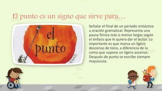 El punto es un signo que sirve para…
Señalar el final de un periodo sintáctico
u oración gramatical. Representa una
pausa fónica más o menos largas según
el énfasis que le quiera dar el lector. Lo
importante es que marca un ligero
descenso de tono, a diferencia de la
coma que supone un ligero ascenso.
Después de punto se escribe siempre
mayúscula.