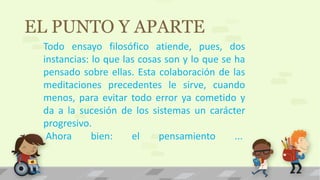 EL PUNTO Y APARTE
Todo ensayo filosófico atiende, pues, dos
instancias: lo que las cosas son y lo que se ha
pensado sobre ellas. Esta colaboración de las
meditaciones precedentes le sirve, cuando
menos, para evitar todo error ya cometido y
da a la sucesión de los sistemas un carácter
progresivo.
Ahora bien: el pensamiento ...
