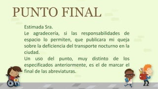 PUNTO FINAL
Estimada Sra.
Le agradecería, si las responsabilidades de
espacio lo permiten, que publicara mi queja
sobre la deficiencia del transporte nocturno en la
ciudad.
Un uso del punto, muy distinto de los
especificados anteriormente, es el de marcar el
final de las abreviaturas.