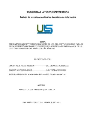 UNIVERSIDAD LUTERANA SALVADOREÑA
Trabajo de investigación final de la materia de informática
TEMA:
PRESENTACION DE INVESTIGACION SOBRE EL USO DEL SOFTWARE LIBRE, PARA EL
BUEN DESEMPEÑO DE LOS ESTUDIANTES DE LA MATERIA DE INFORMAICA, DE LA
UNIVERSIDAD LUTERANA SALVADOREÑAAÑO 2015
PRESENTADO POR:
OSCAR PAUL ROJAS RIVERA-------------------LIC. CIENCIAS JURIDICAS
MARVIN MUÑOZ JIMENEZ-----------------------LIC. TRABAJO SOCIAL
SANDRA ELIZABETH MAJANO DE PAZ------LIC. TRABAJO SOCIAL
ASESOR:
NIMRD ELIEZER VASQUEZ QUINTANILLA
SAN SALVADOR, EL SALVADOR, JULIO 2012
 