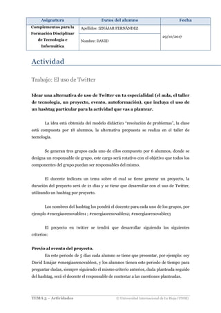 Asignatura Datos del alumno Fecha
Complementos para la
Formación Disciplinar
de Tecnología e
Informática
Apellidos: IZNÁJAR FERNÁNDEZ
29/10/2017
Nombre: DAVID
TEMA 5 – Actividades © Universidad Internacional de La Rioja (UNIR)
Actividad
Trabajo: El uso de Twitter
Idear una alternativa de uso de Twitter en tu especialidad (el aula, el taller
de tecnología, un proyecto, evento, autoformación), que incluya el uso de
un hashtag particular para la actividad que vas a plantear.
La idea está obtenida del modelo didáctico “resolución de problemas”, la clase
está compuesta por 18 alumnos, la alternativa propuesta se realiza en el taller de
tecnología.
Se generan tres grupos cada uno de ellos compuesto por 6 alumnos, donde se
designa un responsable de grupo, este cargo será rotativo con el objetivo que todos los
componentes del grupo puedan ser responsables del mismo.
El docente indicara un tema sobre el cual se tiene generar un proyecto, la
duración del proyecto será de 21 días y se tiene que desarrollar con el uso de Twitter,
utilizando un hashtag por proyecto.
Los nombres del hashtag los pondrá el docente para cada uno de los grupos, por
ejemplo #energiasrenovables1 ; #energiasrenovables2; #energíasrenovables3
El proyecto en twitter se tendrá que desarrollar siguiendo los siguientes
criterios:
Previo al evento del proyecto.
En este periodo de 5 días cada alumno se tiene que presentar, por ejemplo: soy
David Iznájar #energiasrenovables1, y los alumnos tienen este periodo de tiempo para
preguntar dudas, siempre siguiendo el mismo criterio anterior, duda planteada seguido
del hashtag, será el docente el responsable de contestar a las cuestiones planteadas.
 