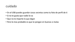 cuidado
• En el USB puedes guardar cosas secretas como tu foto de perfil de ti
• Si no te gusta que nadie lo va
• Que no te importe lo que digan
• Pero lo mas probable es que te pongan en buenas o malas
 