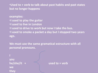 •Used to + verb to talk about past habits and past states
but no longer happens

examples:
•I used to play the guitar
•I used to live in London
•I used to drive to work but now I take the bus.
•I used to smoke a packet a day but I stopped two years
ago.

We must use the same gramatical estructure with all
personal pronouns.

I
you
he/she/it +                  used to + verb
we
they
 