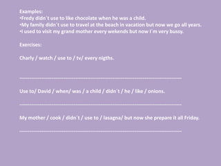 Examples:
•Fredy didn´t use to like chocolate when he was a child.
•My family didn´t use to travel at the beach in vacation but now we go all years.
•I used to visit my grand mother every wekends but now I´m very bussy.

Exercises:

Charly / watch / use to / tv/ every nigths.


------------------------------------------------------------------------------------------------

Use to/ David / when/ was / a child / didn´t / he / like / onions.

------------------------------------------------------------------------------------------------

My mother / cook / didn´t / use to / lasagna/ but now she prepare it all Friday.

------------------------------------------------------------------------------------------------
 