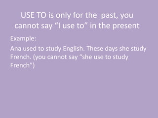 USE TO is only for the past, you
 cannot say “I use to” in the present
Example:
Ana used to study English. These days she study
French. (you cannot say “she use to study
French”)
 
