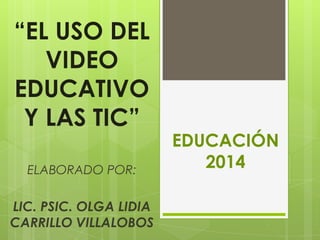 “EL USO DEL
VIDEO
EDUCATIVO
Y LAS TIC”
ELABORADO POR:
LIC. PSIC. OLGA LIDIA
CARRILLO VILLALOBOS
EDUCACIÓN
2014
 