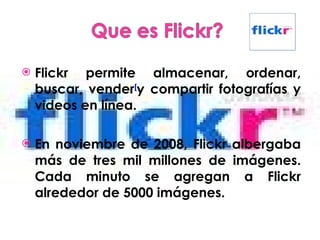 Flickr permite almacenar, ordenar, buscar, vender [ y compartir fotografías y videos en línea. En noviembre de 2008, Flickr albergaba más de tres mil millones de imágenes. Cada minuto se agregan a Flickr alrededor de 5000 imágenes. 