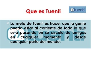 La meta de Tuenti es hacer que la gente pueda estar al corriente de todo lo que está pasando en su círculo de amigos en cualquier momento y desde cualquier parte del mundo.  