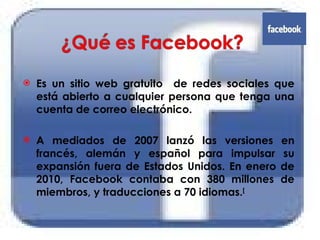 Es un sitio web gratuito  de redes sociales que está abierto a cualquier persona que tenga una cuenta de correo electrónico.  A mediados de 2007 lanzó las versiones en francés, alemán y español para impulsar su expansión fuera de Estados Unidos. En enero de 2010, Facebook contaba con 380 millones de miembros, y traducciones a 70 idiomas. [ 