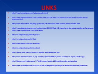 http://www.humanlevel.com/redes-sociales.html http://www.alejandrobarros.com/content/view/323754/Web-2-0-Impacto-de-las-redes-sociales-en-las-empresas.html http://www.ideavertical.info/blog-y-recursos/74-mercadeo-web-usando-redes-sociales.html http://www.alejandrobarros.com/content/view/323754/Web-2-0-Impacto-de-las-redes-sociales-en-las-empresas.html http://www.masadelante.com/faqs/twitter http://es.wikipedia.org/wiki/MySpace http://es.wikipedia.org/wiki/Flickr http://tuenti.jimdo.com/que-es-tuenti/ http://es.wikipedia.org/wiki/Facebook http://alerce.pntic.mec.es/bmarco1/pagina_web/slideshare.htm http://www.alejandrosuarez.es/wp-content/uploads/2009/10/redes-sociales-en-Espa%C3%B1a.jpg http://bligoo.com/media/users/1/78640/images/public/6222/ranking-redes-sociales.jpg http://www.ecuaderno.com/2010/03/26/las-50-empresas-que-mejor-lo-estan-haciendo-en-facebook/ 