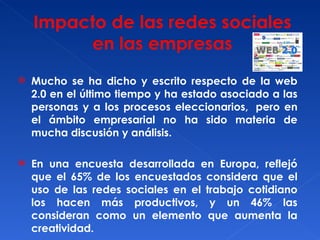 Mucho se ha dicho y escrito respecto de la web 2.0 en el último tiempo y ha estado asociado a las personas y a los procesos eleccionarios,  pero en el ámbito empresarial no ha sido materia de mucha discusión y análisis. En una encuesta desarrollada en Europa, reflejó que el 65% de los encuestados considera que el uso de las redes sociales en el trabajo cotidiano los hacen más productivos, y un 46% las consideran como un elemento que aumenta la creatividad.  