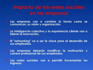 Las empresas van a cambiar la forma como se comunican, su visión y organización. La inteligencia colectiva y la experiencia cliente van a liderar la innovación. El "networking" va a ser la clave para el desarrollo de sus empleados. Las empresas deberán modificar la motivación y carrera profesional de sus empleados. Las redes sociales van a permitir incrementar los ingresos. 