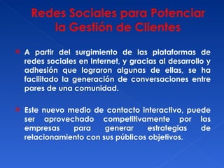 A partir del surgimiento de las plataformas de redes sociales en Internet, y gracias al desarrollo y adhesión que lograron algunas de ellas, se ha facilitado la generación de conversaciones entre pares de una comunidad. Este nuevo medio de contacto interactivo, puede ser aprovechado competitivamente por las empresas para generar estrategias de relacionamiento con sus públicos objetivos. 