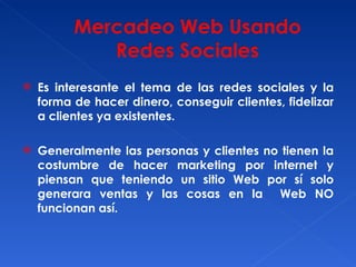 Es interesante el tema de las redes sociales y la forma de hacer dinero, conseguir clientes, fidelizar a clientes ya existentes. Generalmente las personas y clientes no tienen la costumbre de hacer marketing por internet y piensan que teniendo un sitio Web por sí solo generara ventas y las cosas en la  Web NO funcionan así. 
