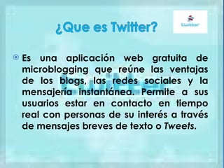 Es una aplicación web gratuita de microblogging que reúne las ventajas de los blogs, las redes sociales y la mensajería instantánea. Permite a sus usuarios estar en contacto en tiempo real con personas de su interés a través de mensajes breves de texto o  Tweets.   
