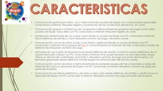 • Comunicación gratuita por texto, voz o vídeo entre dos usuarios de Skype con computadores personales
conectados a Internet. Requiere registro y aceptación de las condiciones del servicio, sin costo.
• Comunicación grupal o conferencia de voz gratuita (videoconferencia grupal es de pago) entre varios
usuarios de Skype, todos ellos con PC conectados a Internet. Requiere registro sin costo.
• Generación de llamadas de voz a bajo costo desde un usuario de Skype con PC conectado a Internet,
hacia teléfonos de red fija o móvil. Requiere contrato de pago, mensual o anual.
• Comunicación y envío de datos a bajo costo (texto y gráficos) desde un usuario de Skype con PC
conectado a Internet hacia equipos de fax (o computadoras con software de fax) conectados a redes de
telefonía fija. Requiere contrato de pago.
• Llamadas de voz a tarifa de llamada local desde teléfonos de red fija o móvil al número telefónico de un
usuario abonado a Skype con PC conectado a Internet. Si el usuario receptor no está disponible, Skype
ofrece un servicio de contestador automático. Requiere contrato de pago por parte del receptor. Las
llamadas generadas desde teléfonos móviles pagan las tarifas locales del servicio celular.
• Comunicación y envío de datos a tarifa de llamada local desde equipos de fax conectados a redes de
telefonía fija hacia un abonado de Skype con PC conectado a Internet. Requiere contrato de pago por
parte del receptor.
• Comunicación por desvío telefónico y de texto a bajo costo desde teléfonos de red fija o celular hacia un
abonado de Skype con PC conectado a Internet. Requiere contrato de pago por parte del receptor.
 