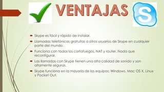  Skype es fácil y rápido de instalar.
 Llamadas telefónicas gratuitas a otros usuarios de Skype en cualquier
parte del mundo.
 Funciona con todos los cortafuegos, NAT y router. Nada que
reconfigurar.
 Las llamadas con Skype tienen una alta calidad de sonido y son
altamente seguras.
 Skype funciona en la mayoría de los equipos: Windows, Mac OS X, Linux
y Pocket Out.
 
