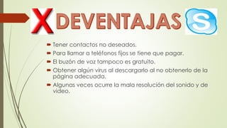  Tener contactos no deseados.
 Para llamar a teléfonos fijos se tiene que pagar.
 El buzón de voz tampoco es gratuito.
 Obtener algún virus al descargarlo al no obtenerlo de la
página adecuada.
 Algunas veces ocurre la mala resolución del sonido y de
video.
 