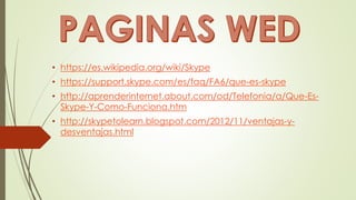 • https://es.wikipedia.org/wiki/Skype
• https://support.skype.com/es/faq/FA6/que-es-skype
• http://aprenderinternet.about.com/od/Telefonia/a/Que-Es-
Skype-Y-Como-Funciona.htm
• http://skypetolearn.blogspot.com/2012/11/ventajas-y-
desventajas.html
 