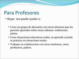 Para Profesores Skype  nos puede ayudar a:  Crear un grupo de discusión con otros alumnos que les permite aprender sobre otras culturas, tradiciones, países.  Crear situaciones educativas reales, se aprende cuando se práctica en situaciones reales. Trabajar en colaboración con otros institutos, otros profesores, padres. 